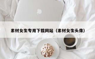 潍坊素材女生专用下载网站（素材女生头像）
